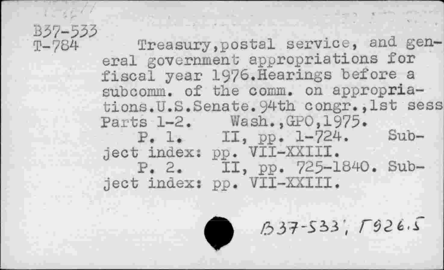 ﻿T-784	Treasury,postal service, and gen-
eral government appropriations for fiscal year 1976.Hearings before a subcomm, of the comm, on appropriations.U.S.Senate. 94th congr.,lst sess Parts 1-2. Wash.,GPO,1975»
P. 1. II, pp. 1-724. Subject index: pp. VII-XXIII.
P. 2. II, pp. 725-1840. Subject index: pp. VII-XXIII.
